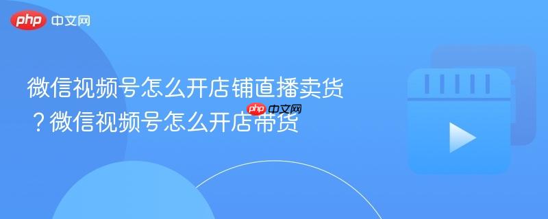 微信视频号怎么开店铺直播卖货？微信视频号怎么开店带货