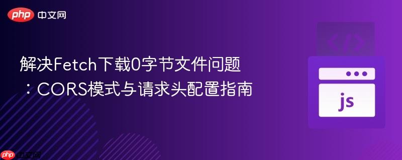 解決Fetch下載0字節(jié)文件問題：CORS模式與請求頭配置指南