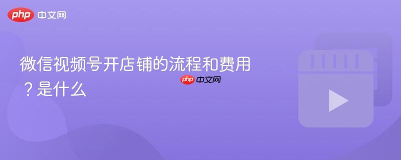 微信视频号开店铺的流程和费用？微信视频号开店铺的流程和费用是什么