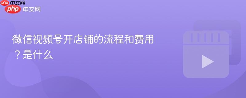 微信視頻號開店鋪的流程和費用？微信視頻號開店鋪的流程和費用是什么