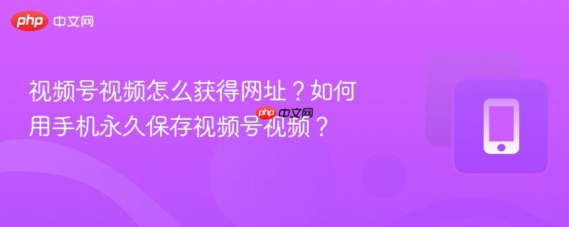 视频号视频怎么获得网址?如何用手机永久保存视频号视频? 视频号视频怎么获得网址?如何用手机永久保存视频号视频?