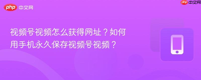 视频号视频怎么获得网址？如何用手机永久保存视频号视频？