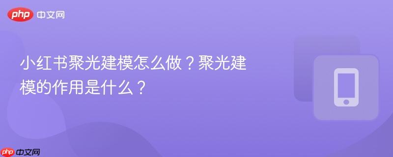 小红书聚光建模怎么做？聚光建模的作用是什么？