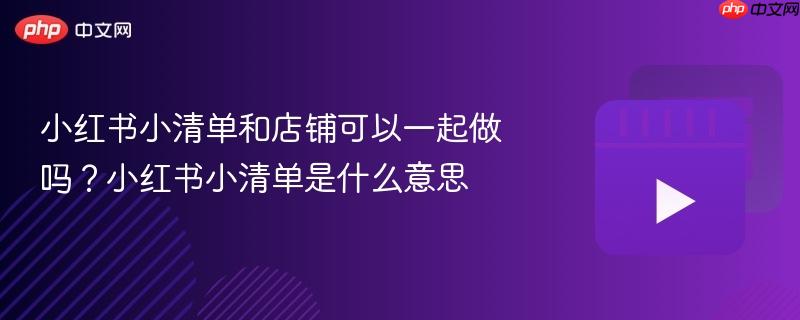 小红书小清单和店铺可以一起做吗?小红书小清单是什么意思
