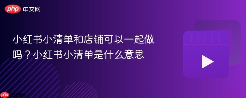 小红书小清单和店铺可以一起做吗？小红书小清单是什么意思