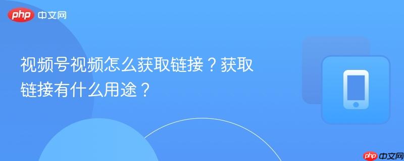 视频号视频怎么获取链接？获取链接有什么用途？