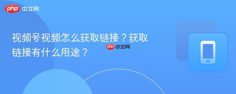 视频号视频怎么获取链接？获取链接有什么用途？