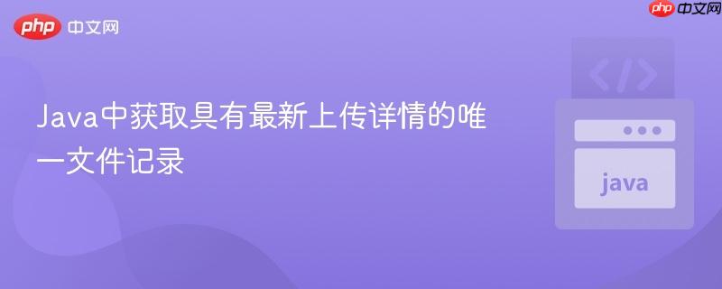 Java中获取具有最新上传详情的唯一文件记录