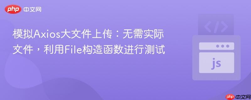 模拟Axios大文件上传：无需实际文件，利用File构造函数进行测试