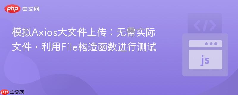 模拟Axios大文件上传:无需实际文件,利用File构造函数进行测试