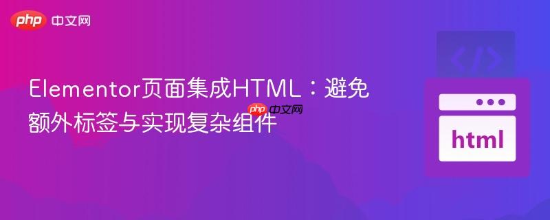 Elementor页面集成HTML:避免额外标签与实现复杂组件