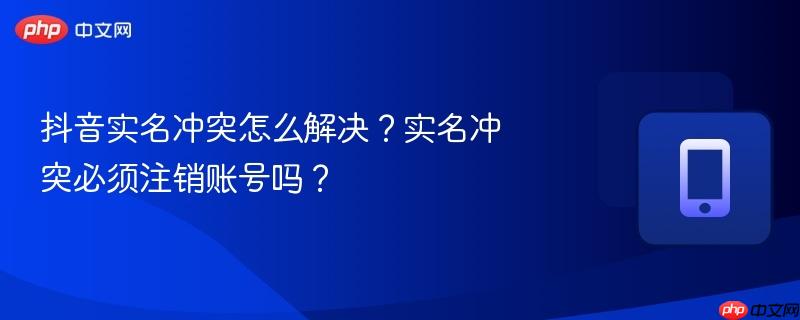 抖音实名冲突怎么解决？实名冲突必须注销账号吗？