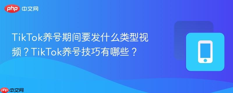 TikTok养号期间要发什么类型视频？TikTok养号技巧有哪些？