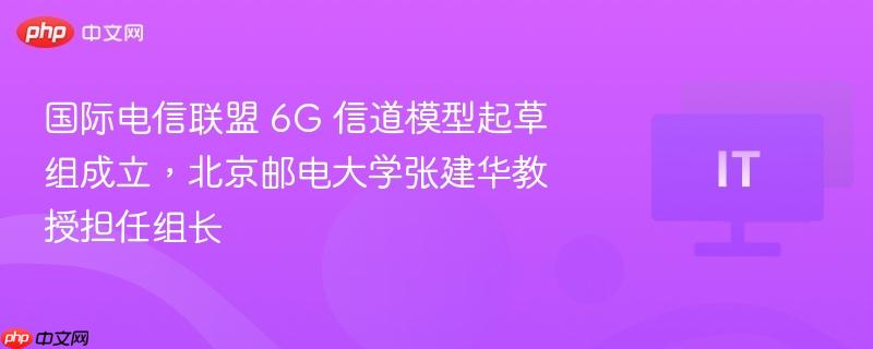 国际电信联盟 6g 信道模型起草组成立,北京邮电大学张建华教授担任组长