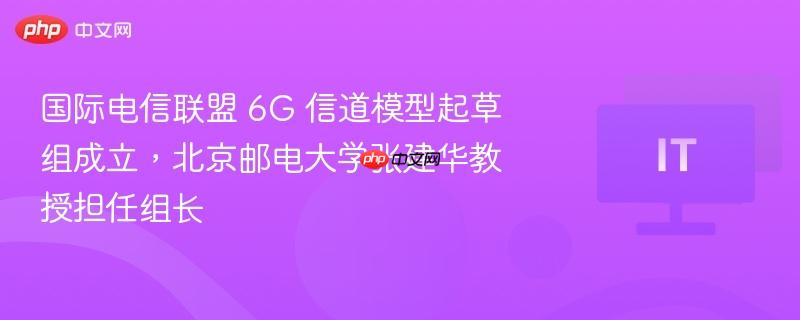 国际电信联盟 6G 信道模型起草组成立，北京邮电大学张建华教授担任组长