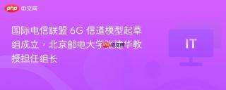 国际电信联盟 6G 信道模型起草组成立，北京邮电大学张建华教授担任组长