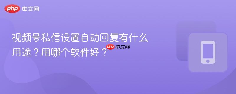 视频号私信设置自动回复有什么用途？用哪个软件好？