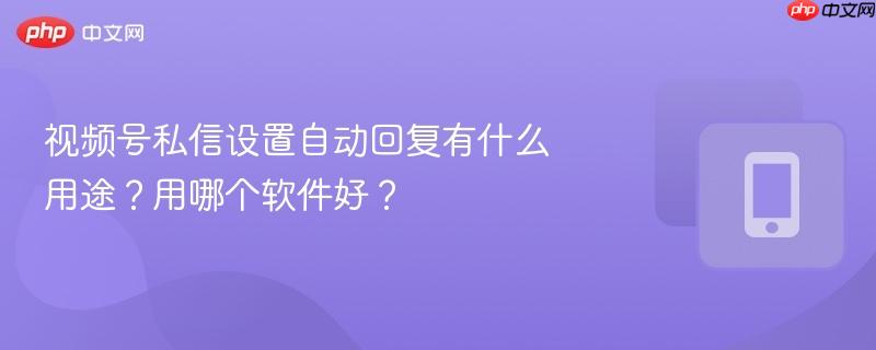 视频号私信设置自动回复有什么用途?用哪个软件好?