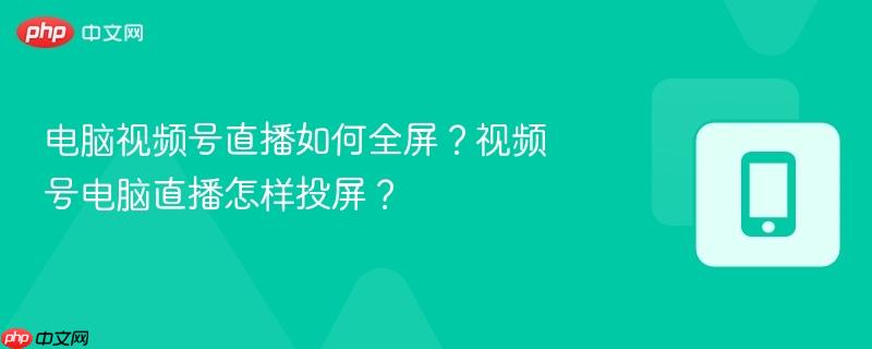 电脑视频号直播如何全屏?视频号电脑直播怎样投屏?