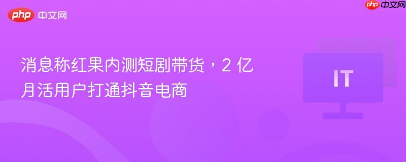 消息称红果内测短剧带货,2 亿月活用户打通抖音电商
