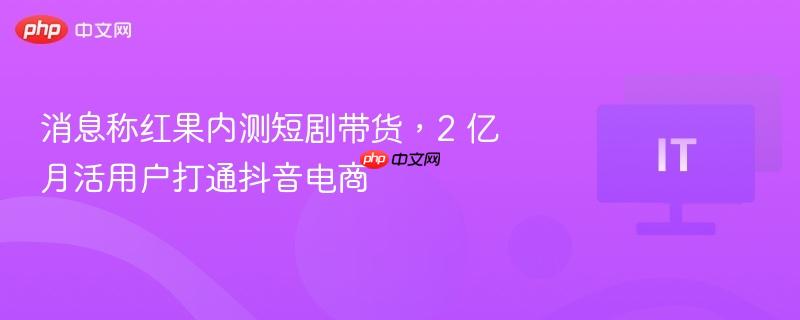 消息称红果内测短剧带货,2 亿月活用户打通抖音电商