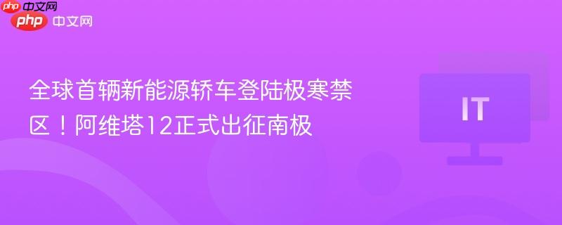 全球首辆新能源轿车登陆极寒禁区！阿维塔12正式出征南极