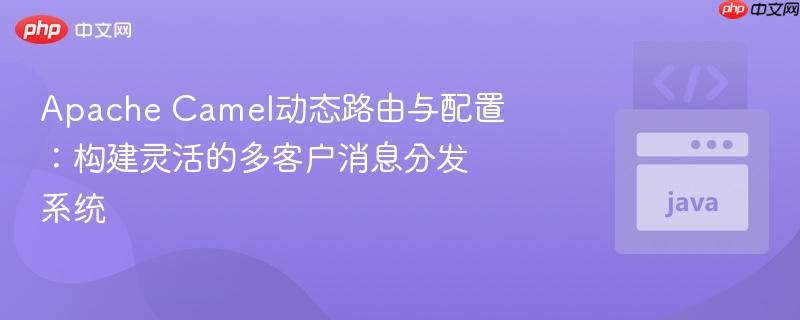 Apache Camel动态路由与配置：构建灵活的多客户消息分发系统
