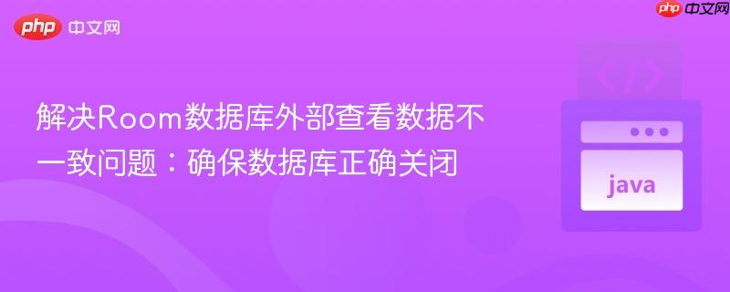 解决Room数据库外部查看数据不一致问题:确保数据库正确关闭