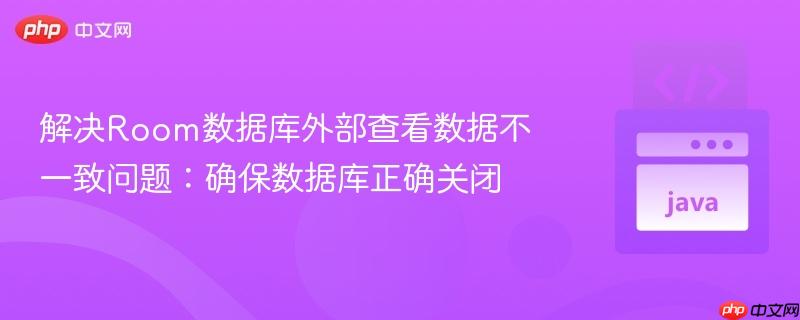 解决Room数据库外部查看数据不一致问题：确保数据库正确关闭