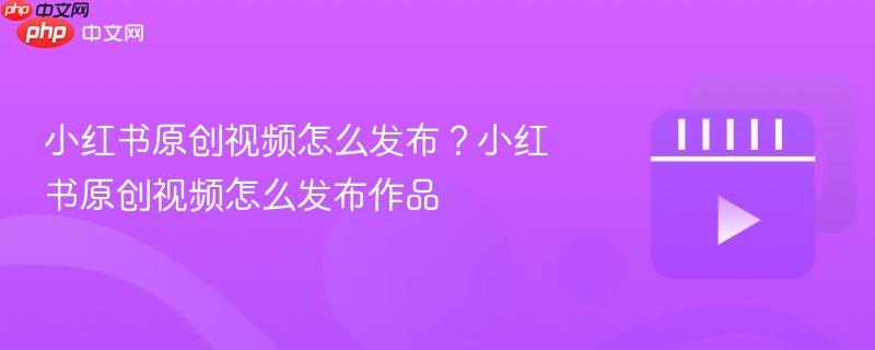 小红书原创视频怎么发布?小红书原创视频怎么发布作品