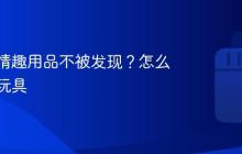 怎么买情趣用品不被发现?怎么买情趣玩具