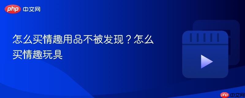 怎么买情趣用品不被发现？怎么买情趣玩具