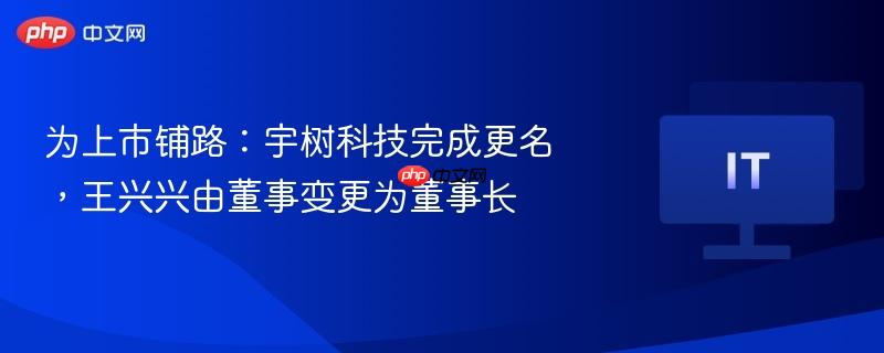 为上市铺路:宇树科技完成更名,王兴兴由董事变更为董事长
