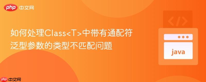 如何处理Class<T>中带有通配符泛型参数的类型不匹配问题
