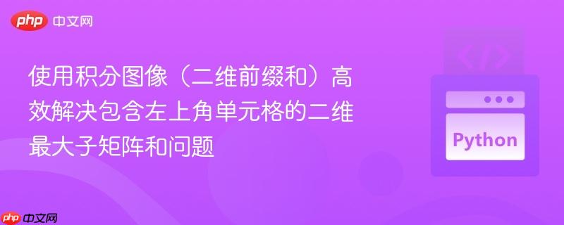 使用积分图像(二维前缀和)高效解决包含左上角单元格的二维最大子矩阵和问题