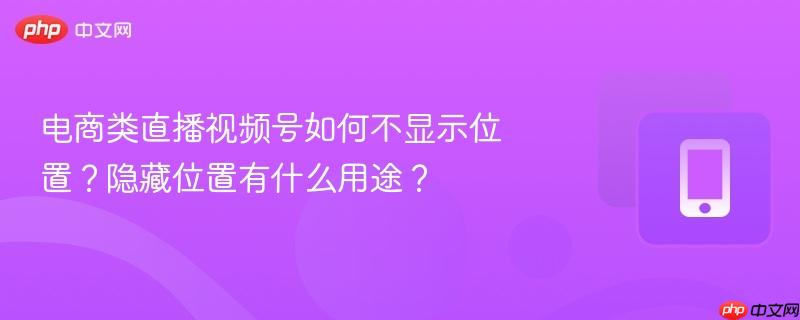 电商类直播视频号如何不显示位置?隐藏位置有什么用途?