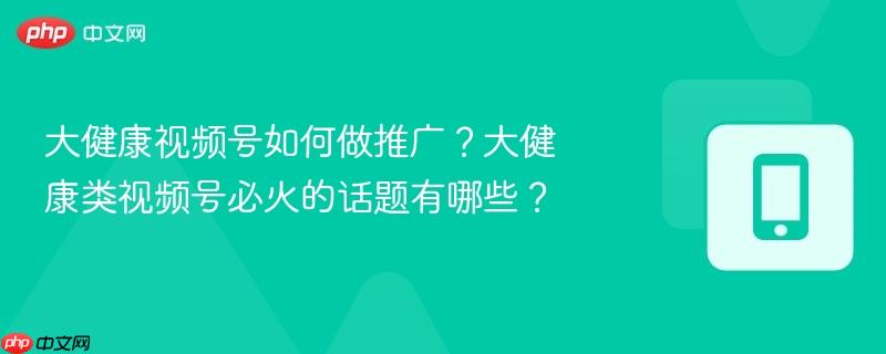 大健康视频号如何做推广?大健康类视频号必火的话题有哪些?