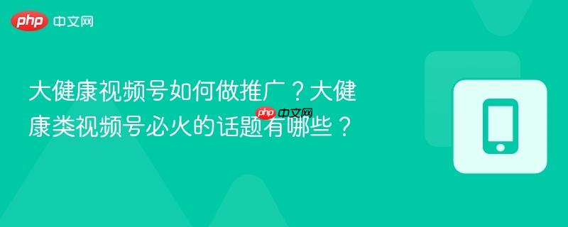 大健康视频号如何做推广?大健康类视频号必火的话题有哪些?