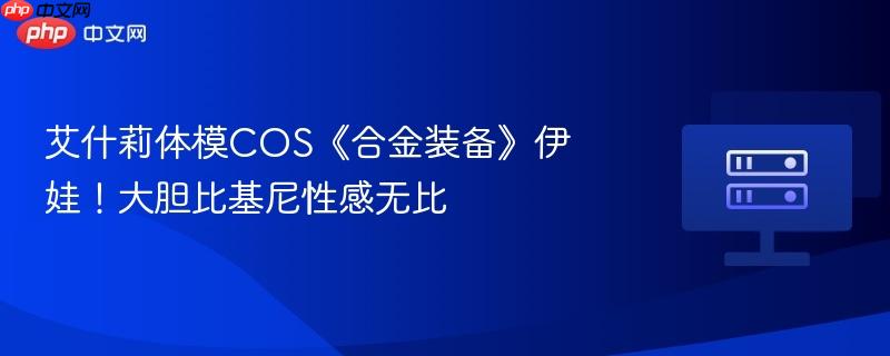 艾什莉体模cos《合金装备》伊娃!大胆比基尼性感无比
