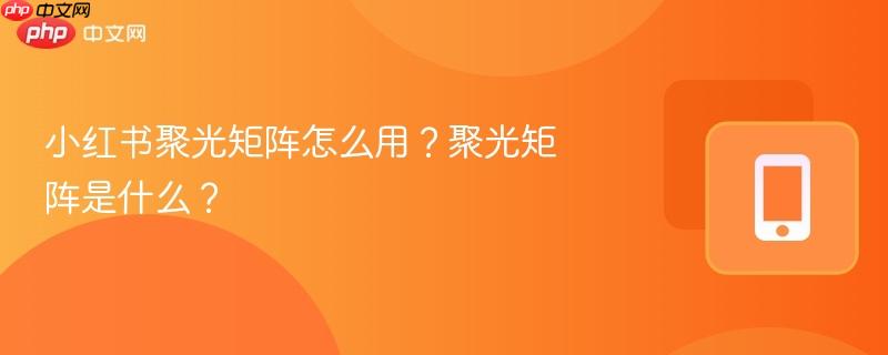 小红书聚光矩阵怎么用？聚光矩阵是什么？