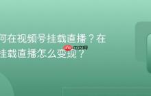 短剧如何在视频号挂载直播?在视频号挂载直播怎么变现?