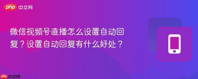 微信视频号直播怎么设置自动回复?设置自动回复有什么好处?