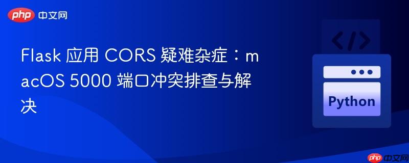 Flask 应用 CORS 疑难杂症:macOS 5000 端口冲突排查与解决