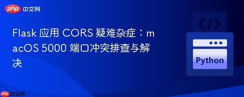 Flask 应用 CORS 疑难杂症:macOS 5000 端口冲突排查与解决