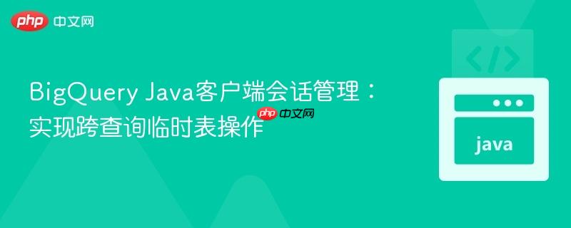 BigQuery Java客户端会话管理:实现跨查询临时表操作