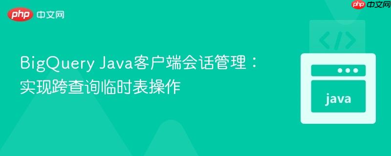 BigQuery Java客户端会话管理:实现跨查询临时表操作