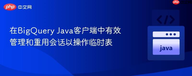在bigquery java客户端中有效管理和重用会话以操作临时表