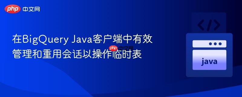 在BigQuery Java客户端中有效管理和重用会话以操作临时表