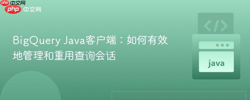 BigQuery Java客户端:如何有效地管理和重用查询会话
