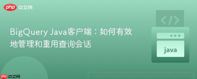 BigQuery Java客户端:如何有效地管理和重用查询会话